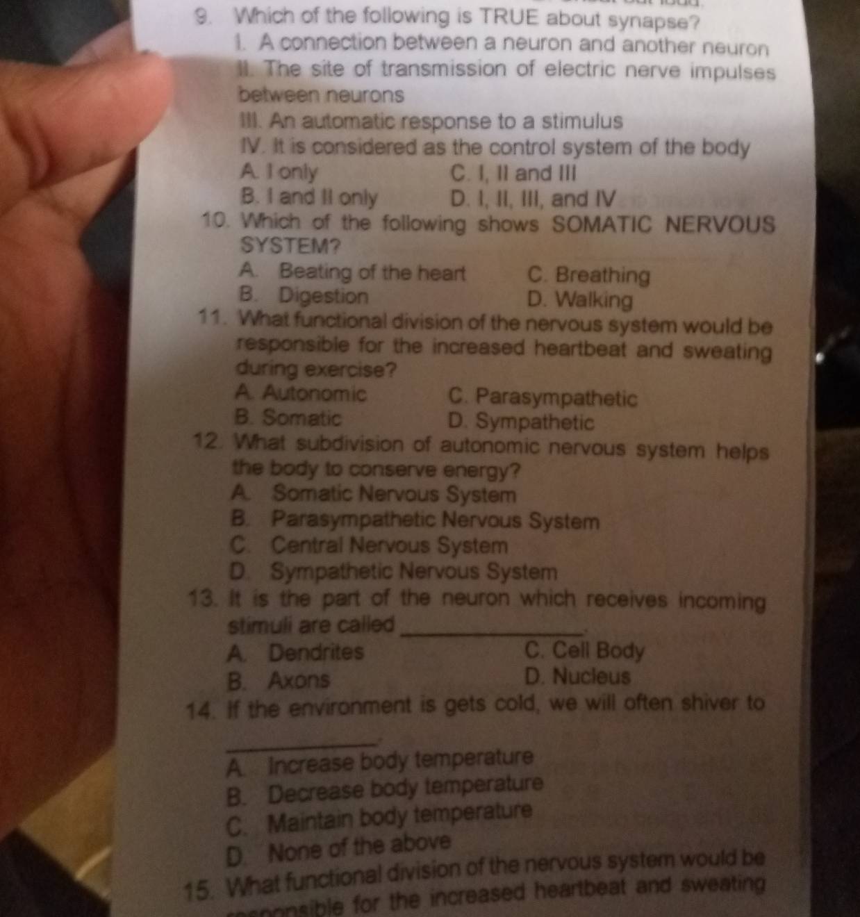 Which of the following is TRUE about synapse?
1. A connection between a neuron and another neuron
II. The site of transmission of electric nerve impulses
between neurons
III. An automatic response to a stimulus
IV. It is considered as the control system of the body
A. I only C. I, II and III
B. I and II only D. I, II, III, and IV
10. Which of the following shows SOMATIC NERVOUS
SYSTEM?
A. Beating of the heart C. Breathing
B. Digestion D. Walking
11. What functional division of the nervous system would be
responsible for the increased heartbeat and sweating 
during exercise?
A. Autonomic C. Parasympathetic
B. Somatic D. Sympathetic
12. What subdivision of autonomic nervous system helps
the body to conserve energy?
A. Somatic Nervous System
B. Parasympathetic Nervous System
C. Central Nervous System
D. Sympathetic Nervous System
13. It is the part of the neuron which receives incoming
stimuli are called_
A. Dendrites C. Cell Body
B. Axons D. Nucleus
14. If the environment is gets cold, we will often shiver to
_.
A. Increase body temperature
B. Decrease body temperature
C. Maintain body temperature
D. None of the above
15. What functional division of the nervous system would be
asoonsible for the increased heartbeat and sweating