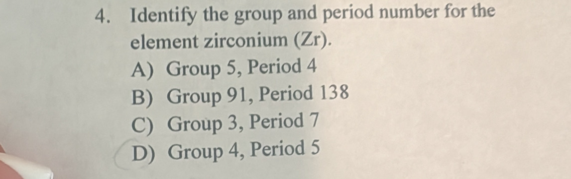 Identify the group and period number for the
element zirconium (Zr).
A) Group 5, Period 4
B) Group 91, Period 138
C) Group 3, Period 7
D) Group 4, Period 5