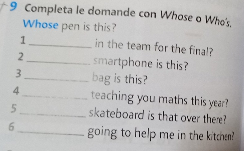 Completa le domande con Whose o Who's. 
Whose pen is this? 
1 
_in the team for the final? 
2_ smartphone is this? 
3 
_bag is this? 
4_ teaching you maths this year? 
5_ skateboard is that over there? 
6 
_going to help me in the kitchen?