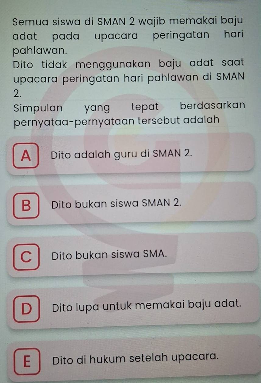 Semua siswa di SMAN 2 wajib memakai baju
adat pada upacara peringatan hari 
pahlawan.
Dito tidak menggunakan baju adat saat
upacara peringatan hari pahlawan di SMAN
2.
Simpulan yang tepat berdasarkan
pernyataa-pernyataan tersebut adalah
A Dito adalah guru di SMAN 2.
B Dito bukan siswa SMAN 2.
C Dito bukan siswa SMA.
D Dito lupa untuk memakai baju adat.
E Dito di hukum setelah upacara.