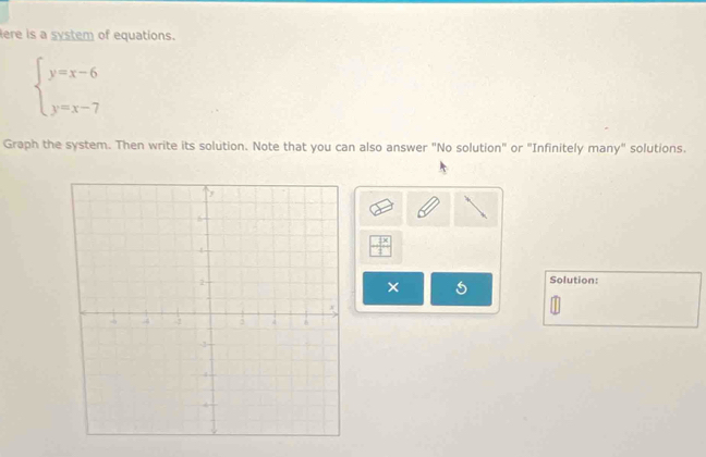 lere is a system of equations.
beginarrayl y=x-6 y=x-7endarray.
Graph the system. Then write its solution. Note that you can also answer "No solution" or "Infinitely many" solutions.
 7x/1 
× 
Solution: