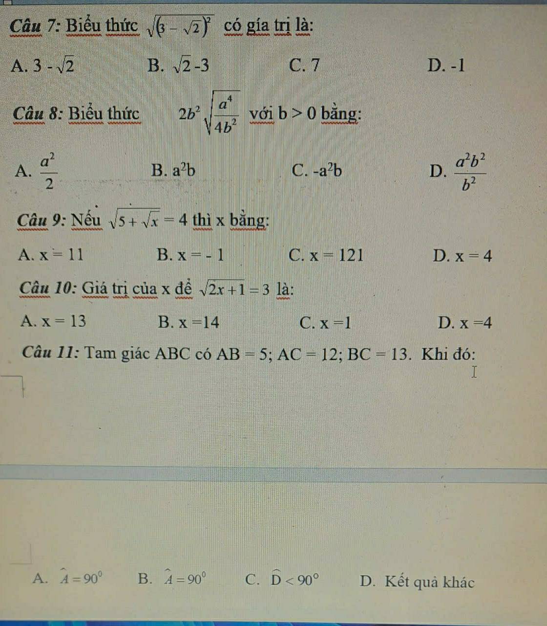 Biểu thức sqrt((3-sqrt 2))^2 có gía trị là:
A. 3-sqrt(2) B. sqrt(2)-3 C. 7 D. -1
Câu 8: Biểu thức 2b^2sqrt(frac a^4)4b^2 với b>0 bằng:
A.  a^2/2   a^2b^2/b^2 
B. a^2b C. -a^2b D.
Câu 9: Nếu sqrt(5+sqrt x)=4 thì x bằng:
A. x=11 B. x=-1 C. x=121 D. x=4
Câu 10: Giá trị của x để sqrt(2x+1)=3 là:
A. x=13 B. x=14 C. x=1 D. x=4
Câu 11: Tam giác ABC có AB=5; AC=12; BC=13. Khi đó:
A. hat A=90° B. hat A=90° C. widehat D<90° D. Kết quả khác