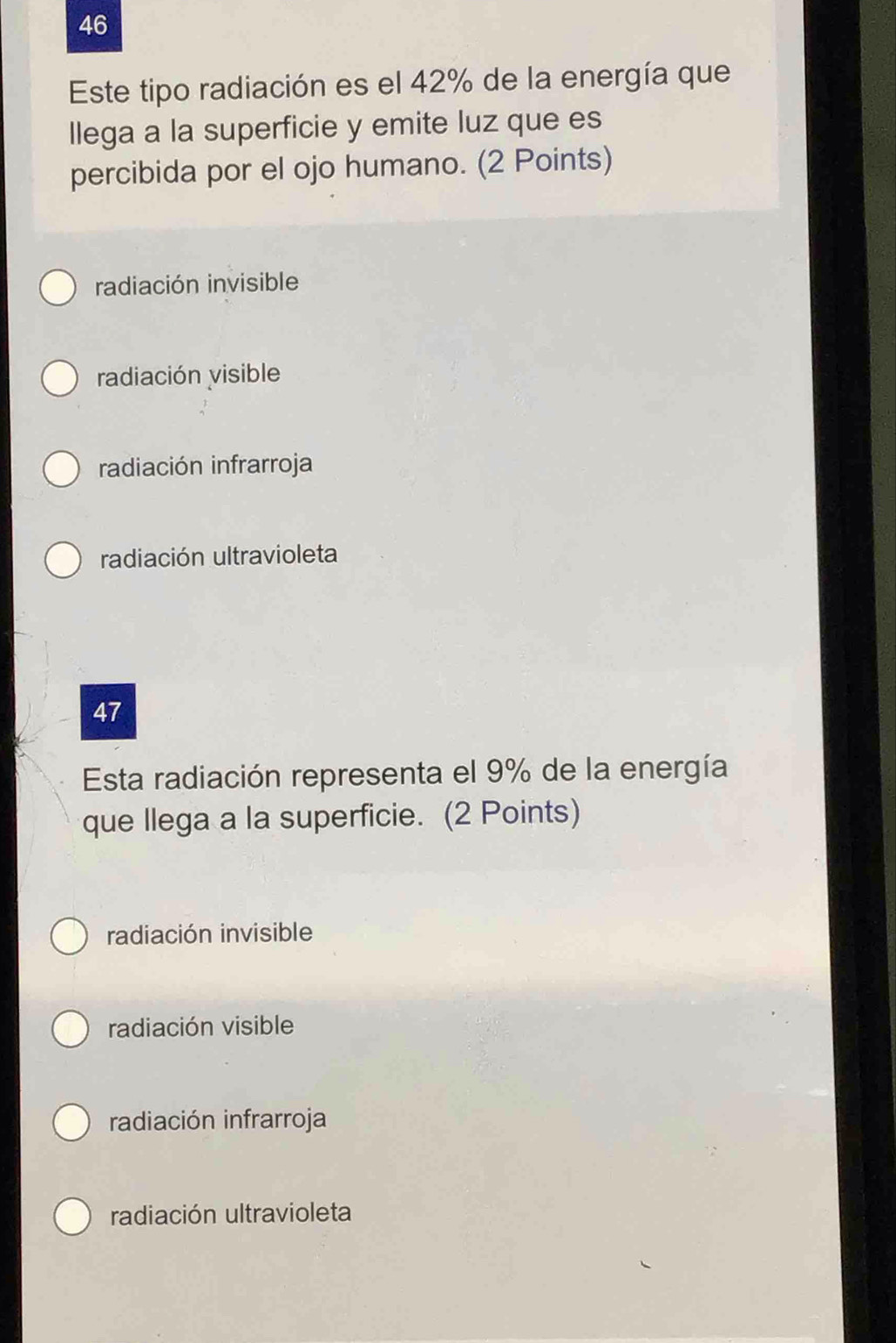 Este tipo radiación es el 42% de la energía que
llega a la superficie y emite luz que es
percibida por el ojo humano. (2 Points)
radiación invisible
radiación visible
radiación infrarroja
radiación ultravioleta
47
Esta radiación representa el 9% de la energía
que llega a la superficie. (2 Points)
radiación invisible
radiación visible
radiación infrarroja
radiación ultravioleta