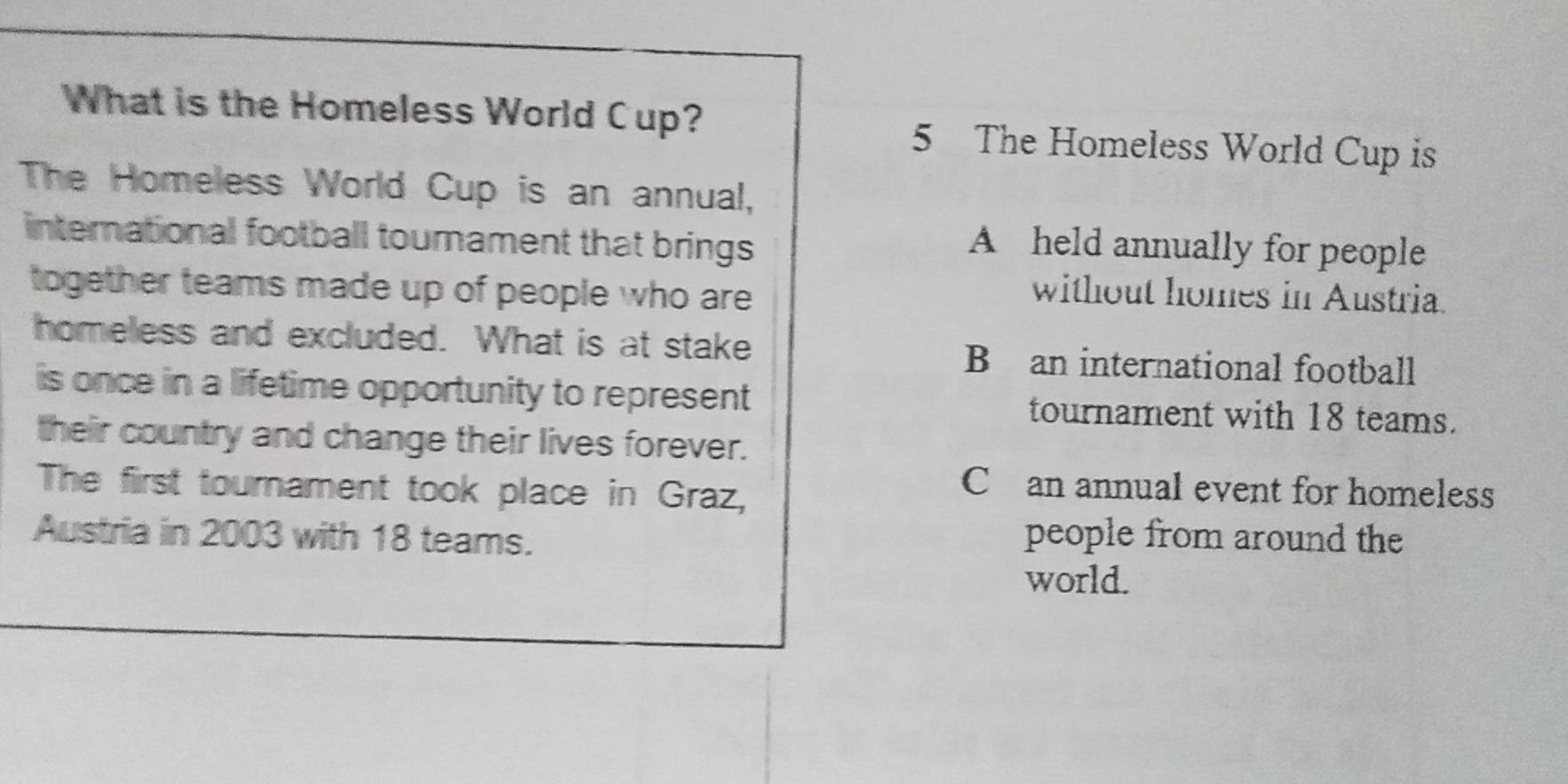 What is the Homeless World Cup? 5 The Homeless World Cup is
The Homeless World Cup is an annual,
international football tournament that brings
A held annually for people
together teams made up of people who are
without homes in Austria.
homeless and excluded. What is at stake B an international football
is once in a lifetime opportunity to represent tournament with 18 teams.
their country and change their lives forever.
The first tournament took place in Graz,
C an annual event for homeless
Austria in 2003 with 18 teams.
people from around the
world.