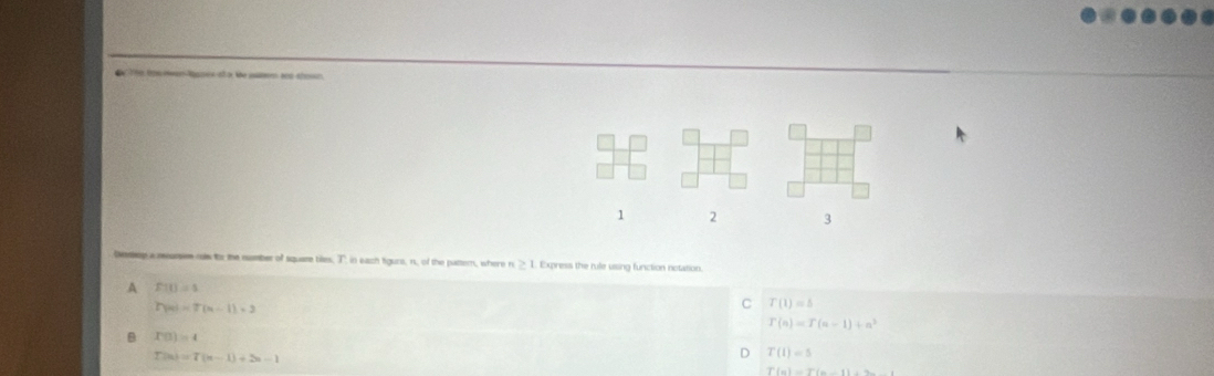 The t me tses ot o te pam ad ston.
1 2 3
Geeop a rars me to the number of square biles, T in each figurs, n, of the patter, where n ≥ 1. Express the rule ussing function notation.
A F(t)=1
h(m)=7(m-1)=3
C T(1)=5
T(n)=T(n-1)+n^3
B P(3)=4
T(n)=T(n-1)+2n-1
T(1)=5
T(n)=T(n-1)-n