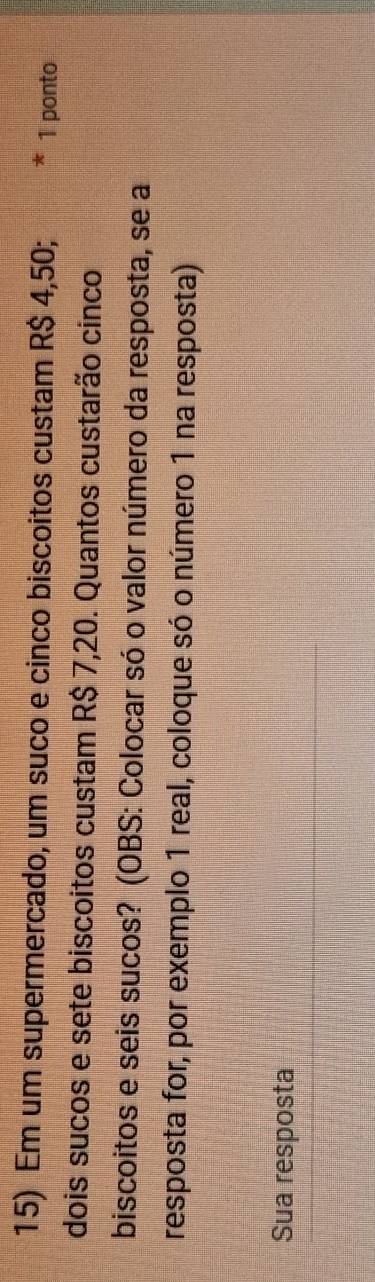 Em um supermercado, um suco e cinco biscoitos custam R$ 4,50; 1 ponto 
dois sucos e sete biscoitos custam R$ 7,20. Quantos custarão cinco 
biscoitos e seis sucos? (OBS: Colocar só o valor número da resposta, se a 
resposta for, por exemplo 1 real, coloque só o número 1 na resposta) 
Sua resposta