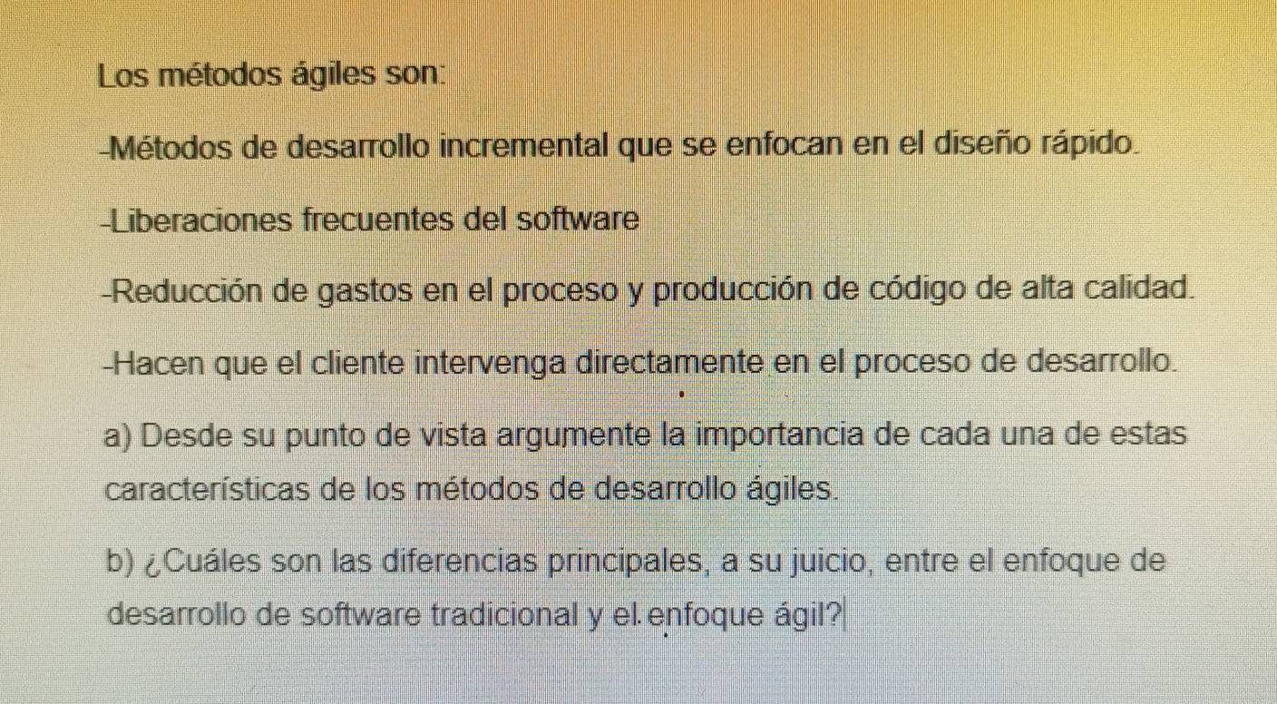 Los métodos ágiles son: 
-Métodos de desarrollo incremental que se enfocan en el diseño rápido 
-Liberaciones frecuentes del software 
-Reducción de gastos en el proceso y producción de código de alta calidad. 
-Hacen que el cliente intervenga directamente en el proceso de desarrollo. 
a) Desde su punto de vista argumente la importancia de cada una de estas 
características de los métodos de desarrollo ágiles. 
b) ¿Cuáles son las diferencias principales, a su juicio, entre el enfoque de 
desarrollo de software tradicional y el enfoque ágil?