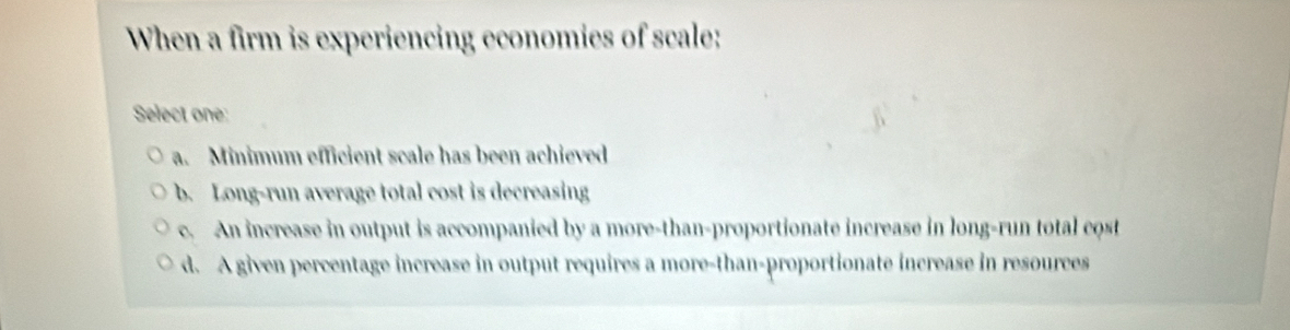 When a firm is experiencing economies of scale:
Select one:
a. Minimum efficient scale has been achieved
b. Long-run average total cost is decreasing
c. An increase in output is accompanied by a more-than-proportionate increase in long-run total cost
d. A given percentage increase in output requires a more-than-proportionate increase in resources