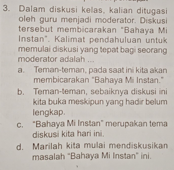 Dalam diskusi kelas, kalian ditugasi
oleh guru menjadi moderator. Diskusi
tersebut membicarakan “Bahaya Mi
Instan". Kalimat pendahuluan untuk
memulai diskusi yang tepat bagi seorang
moderator adalah ...
a. Teman-teman, pada saat ini kita akan
membicarakan “Bahaya Mi Instan.”
b. Teman-teman, sebaiknya diskusi ini
kita buka meskipun yang hadir belum
lengkap.
c. “Bahaya Mi Instan” merupakan tema
diskusi kita hari ini.
d. Marilah kita mulai mendiskusikan
masalah “Bahaya Mi Instan” ini.