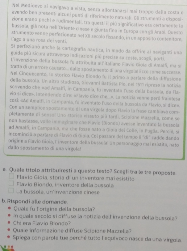 Nel Medioevo si navigava a vista, senza allontanarsi mai troppo dalla costa e
avendo ben presenti alcuni punti di riferimento naturali. Gli strumenti a disposi-
zione erano pochi e rudimentali, tra questi il più significativo era certamente la
bussola, già nota nell’Oriente cinese e giunta fino in Europa con gli Arabi. Questo
strumento venne perfezionato nel XII secolo fissando, in un apposito contenitore,
l’ago a una rosa dei venti.
Si perfezionò anche la cartografia nautica, in modo da offrire ai naviganti una
guida più sicura attraverso indicazioni più precise su coste, scogli, porti.
L’invenzione della bussola fu attribuita all’italiano Flavio Gioia di Amalfi, ma si
tratta di un errore causato... dallo spostamento di una virgola! Ecco come successe.
Nel Cinquecento, lo storico Flavio Biondo fu il primo a parlare della diffusione
della bussola. Un altro studioso, Giovanni Battista Pio, nel 1511 riprese la notizia
scrivendo che «ad Amalfi, in Campania, fu inventato l'uso della bussola, da Fla-
vio si dice». Intendendo dire: «Flavio dice che...». La notizia venne però fraintesa
così: «Ad Amalfi, in Campania, fu inventato l'uso della bussola da Flavio, si dice».
Con un semplice spostamento di una vírgola dopo Flavio la frase cambiava com-
pletamente di senso! Uno storico vissuto più tardi, Scipione Mazzella, come se
non bastasse, volle immaginare che Flavio (Biondo) avesse inventato la bussola
ad Amalfi, in Campania, ma che fosse nato a Gioia del Colle, in Puglia. Perciò, si
incominciò a parlare di Flavio di Gioia. Col passare del tempo il “di” cadde dando
origine a Flavio Gioia, l’inventore della bussola! Un personaggio mai esìstito, nato
dallo spostamento di una virgola!
a. Quale titolo attribuiresti a questo testo? Scegli tra le tre proposte.
Flavio Gioia, storia di un inventore mai esístito
Flavio Biondo, inventore della bussola
La bussola, un’ínvenzione cinese
b. Rispondi alle domande.
Quale fu l'origine della bussola?
In quale secolo si diffuse la notizia dell’invenzione della bussola?
Chi era Flavio Biondo?
Quale informazione diffuse Scipione Mazzella?
Spiega con parole tue perché tutto l'equivoco nasce da una virgola.