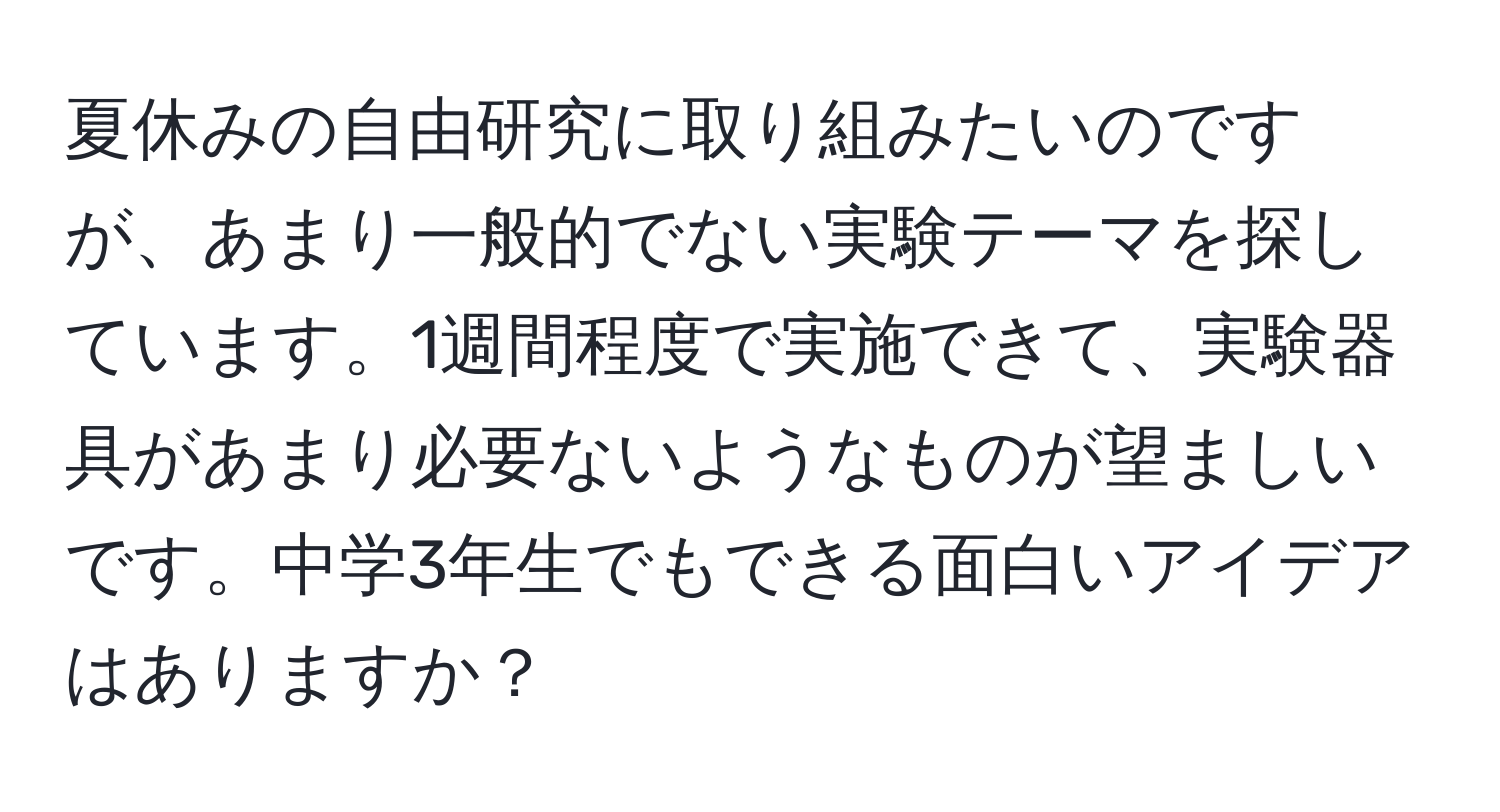 夏休みの自由研究に取り組みたいのですが、あまり一般的でない実験テーマを探しています。1週間程度で実施できて、実験器具があまり必要ないようなものが望ましいです。中学3年生でもできる面白いアイデアはありますか？