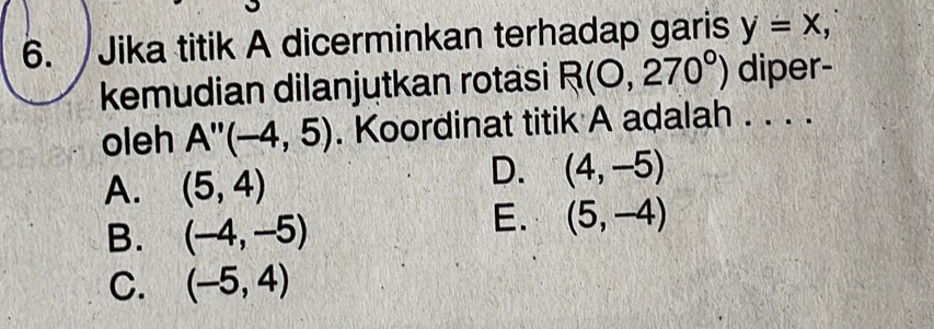 Jika titik A dicerminkan terhadap garis y=x, 
kemudian dilanjutkan rotasi R(0,270°) diper-
oleh A''(-4,5). Koordinat titik A adalah . . . .
A. (5,4)
D. (4,-5)
B. (-4,-5)
E. (5,-4)
C. (-5,4)