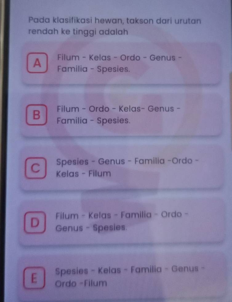 Pada klasifikasi hewan, takson dari urutan
rendah ke tinggi adalah
Filum - Kelas - Ordo - Genus -
A Familia - Spesies.
Filum - Ordo - Kelas- Genus -
B Familia - Spesies.
Spesies - Genus - Familia -Ordo -
C Kelas - Filum
Filum - Kelas - Familia - Ordo -
D Genus - Spesies.
Spesies - Kelas - Familia - Genus -
E Ordo -Filum