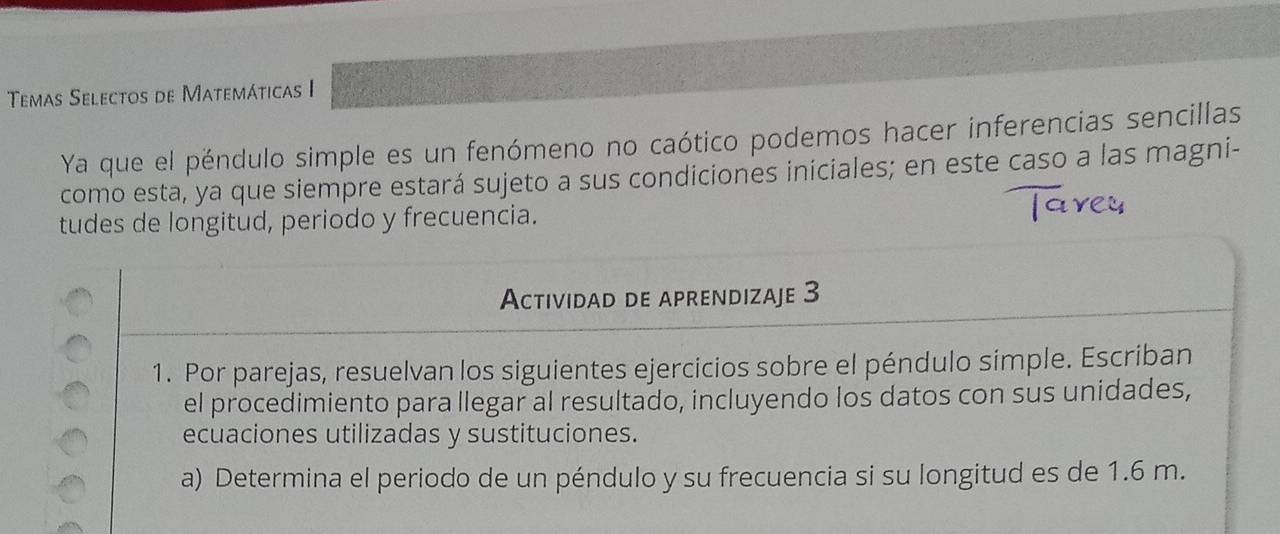 Temas Selectos de Matemáticas I 
Ya que el péndulo simple es un fenómeno no caótico podemos hacer inferencias sencillas 
como esta, ya que siempre estará sujeto a sus condiciones iniciales; en este caso a las magni- 
tudes de longitud, periodo y frecuencia. 
Actividad de aprendizaje 3 
1. Por parejas, resuelvan los siguientes ejercicios sobre el péndulo simple. Escriban 
el procedimiento para llegar al resultado, incluyendo los datos con sus unidades, 
ecuaciones utilizadas y sustituciones. 
a) Determina el periodo de un péndulo y su frecuencia si su longitud es de 1.6 m.