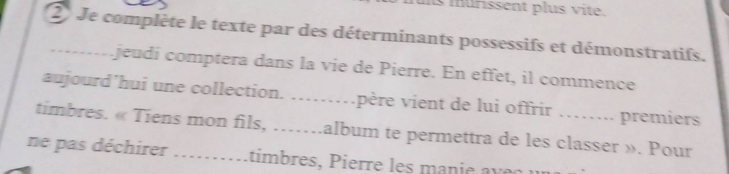 iis murissent plus vite. 
2 Je complète le texte par des déterminants possessifs et démonstratifs. 
-- jeudí comptera dans la vie de Pierre. En effet, il commence 
aujourd’hui une collection. ……père vient de lui offrir …….. premiers 
timbres. « Tiens mon fils, …….album te permettra de les classer ». Pour 
ne pas déchirer --------- timbres P ierre es man i e v e