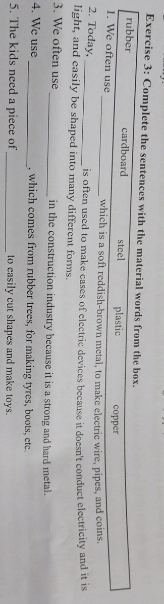 Complete the sentences with the material words from the box.
rubber cardboard steel plastic
copper
1. We often use _which is a soft reddish-brown metal, to make electric wire, pipes, and coins.
2. Today,
_is often used to make cases of electric devices because it doesn't conduct electricity and it is
light, and easily be shaped into many different forms.
3. We often use _in the construction industry because it is a strong and hard metal.
4. We use _, which comes from rubber trees, for making tyres, boots, etc.
5. The kids need a piece of _to easily cut shapes and make toys.