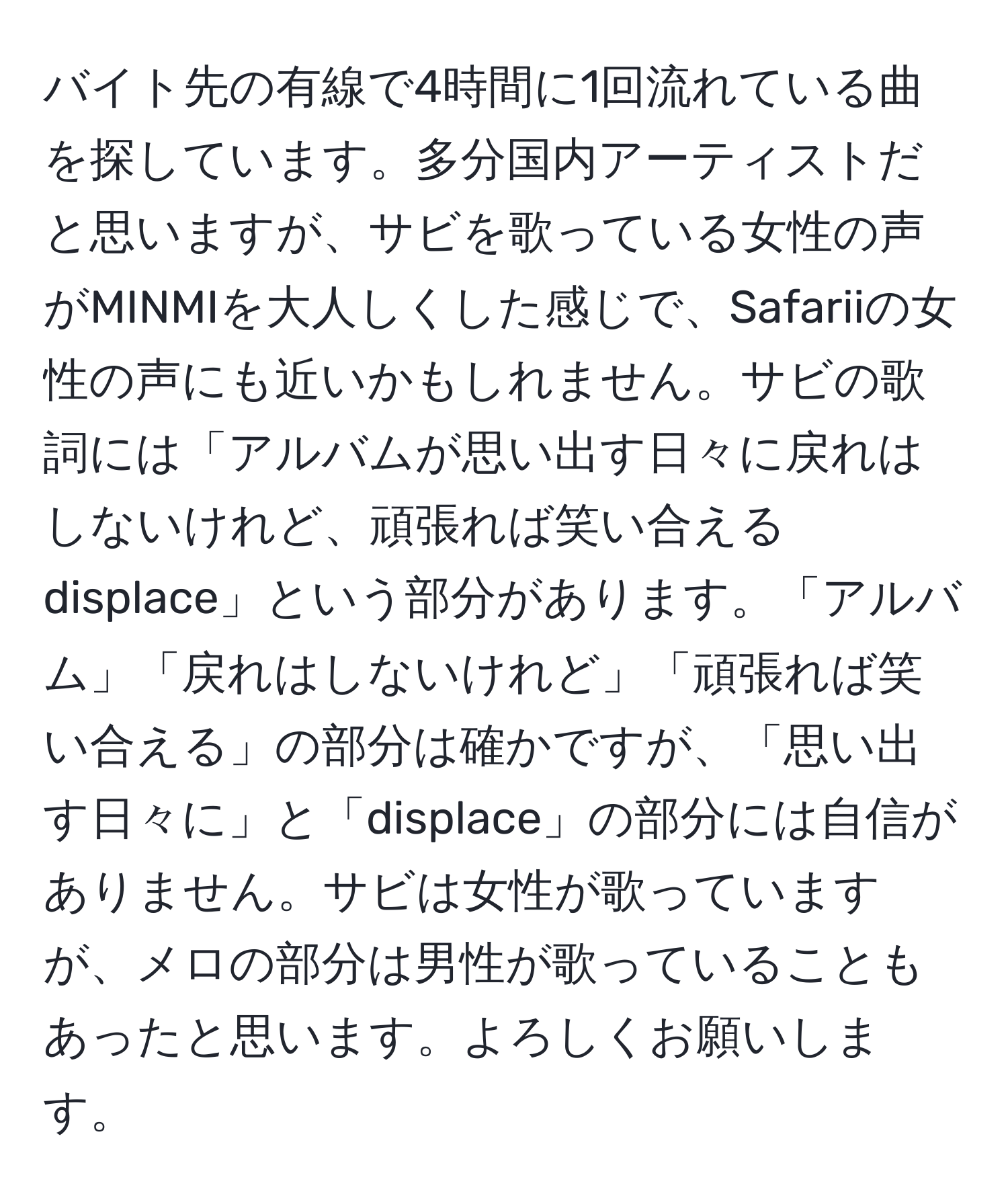 バイト先の有線で4時間に1回流れている曲を探しています。多分国内アーティストだと思いますが、サビを歌っている女性の声がMINMIを大人しくした感じで、Safariiの女性の声にも近いかもしれません。サビの歌詞には「アルバムが思い出す日々に戻れはしないけれど、頑張れば笑い合える displace」という部分があります。「アルバム」「戻れはしないけれど」「頑張れば笑い合える」の部分は確かですが、「思い出す日々に」と「displace」の部分には自信がありません。サビは女性が歌っていますが、メロの部分は男性が歌っていることもあったと思います。よろしくお願いします。