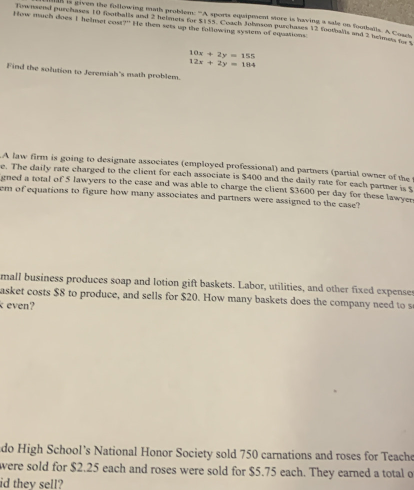 given the following math problem: "A sports equipment store is having a sale on footballs. A Coach
Townsend purchases 10 footballs and 2 helmets for $155. Coach Johnson purchases 12 footballs and 2 helmets for 
How much does I helmet cost?" He then sets up the following system of equations:
10x+2y=155
12x+2y=184
Find the solution to Jeremiah's math problem.
A law firm is going to designate associates (employed professional) and partners (partial owner of the 
e. The daily rate charged to the client for each associate is $400 and the daily rate for each partner is $
gned a total of 5 lawyers to the case and was able to charge the client $3600 per day for these lawyer
em of equations to figure how many associates and partners were assigned to the case?
mall business produces soap and lotion gift baskets. Labor, utilities, and other fixed expenses
asket costs $8 to produce, and sells for $20. How many baskets does the company need to s
k even?
ado High School’s National Honor Society sold 750 carnations and roses for Teache
were sold for $2.25 each and roses were sold for $5.75 each. They earned a total o
id they sell?