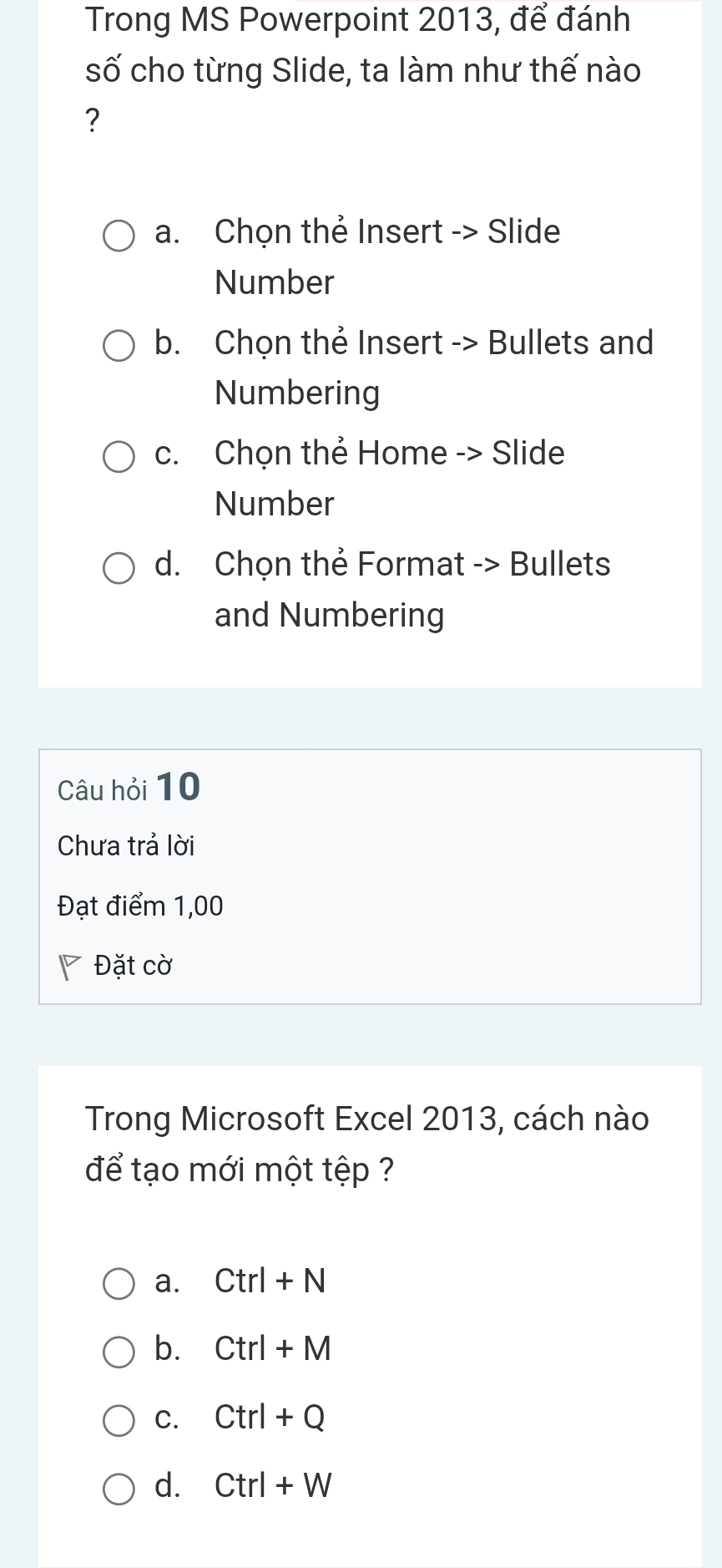 Trong MS Powerpoint 2013, để đánh
số cho từng Slide, ta làm như thế nào
?
a. Chọn thẻ Insert -> Slide
Number
b. Chọn thẻ Insert -> Bullets and
Numbering
c. Chọn thẻ Home -> Slide
Number
d. Chọn thẻ Format -> Bullets
and Numbering
Câu hỏi 10
Chưa trả lời
Đạt điểm 1,00
Đặt cờ
Trong Microsoft Excel 2013, cách nào
để tạo mới một tệp ?
a. Ctrl+N
b. Ctrl+M
C. Ctrl+Q
d. Ctrl+W