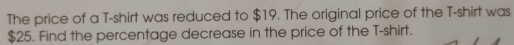 The price of a T-shirt was reduced to $19. The original price of the T-shirt was
$25. Find the percentage decrease in the price of the T-shirt.