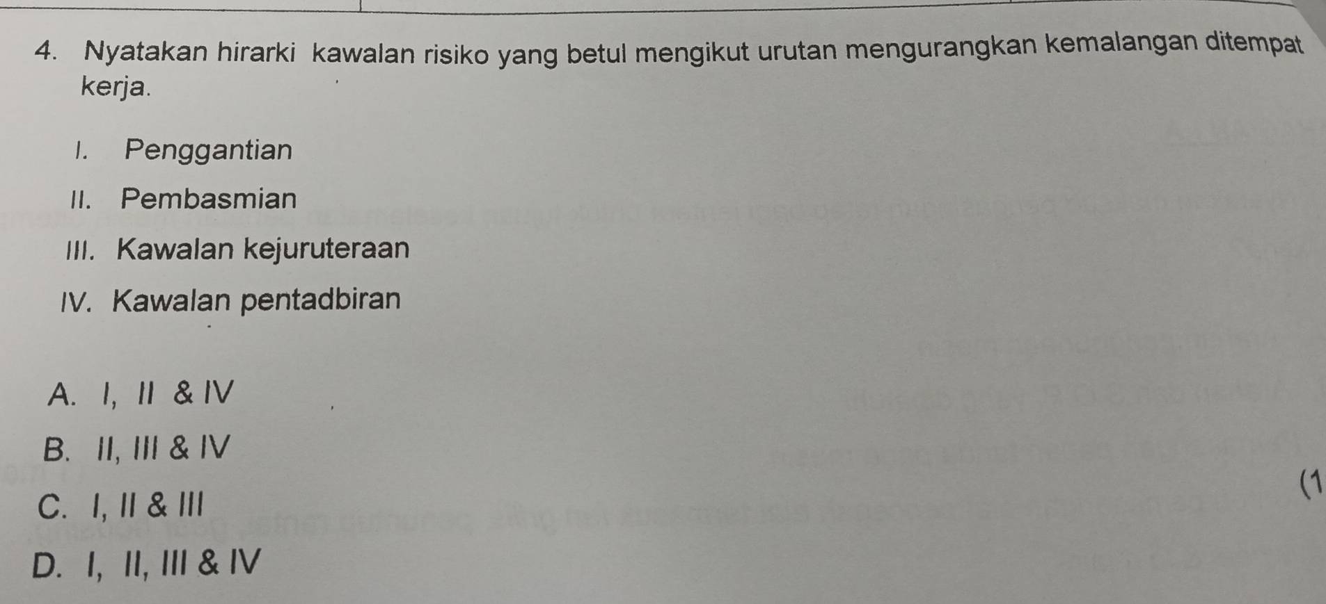 Nyatakan hirarki kawalan risiko yang betul mengikut urutan mengurangkan kemalangan ditempat
kerja.
I. Penggantian
II. Pembasmian
III. Kawalan kejuruteraan
IV. Kawalan pentadbiran
A. I, I & IV
B. II, III & IV
C. I, I& Ⅲ
(1
D. I, II, III & ⅣV