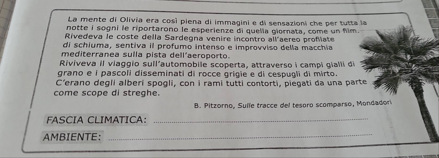 La mente di Olivia era così piena di immagini e di sensazioni che per tutta la 
notte i sogni le riportarono le esperienze di quella giornata, come un film. 
Rivedeva le coste della Sardegna venire incontro all'aereo profilate 
di schiuma, sentiva il profumo intenso e improvviso della macchia 
mediterranea sulla pista dell’aeroporto. 
Riviveva il viaggio sull’automobile scoperta, attraverso i campi gialli di 
grano e i pascoli disseminati di rocce grigie e di cespugli di mirto. 
C’erano degli alberi spogli, con i rami tutti contorti, piegati da una parte 
come scope di streghe. 
B. Pitzorno, Sulle tracce del tesoro scomparso, Mondadori 
FASCIA CLIMATICA:_ 
AMBIENTE: 
_