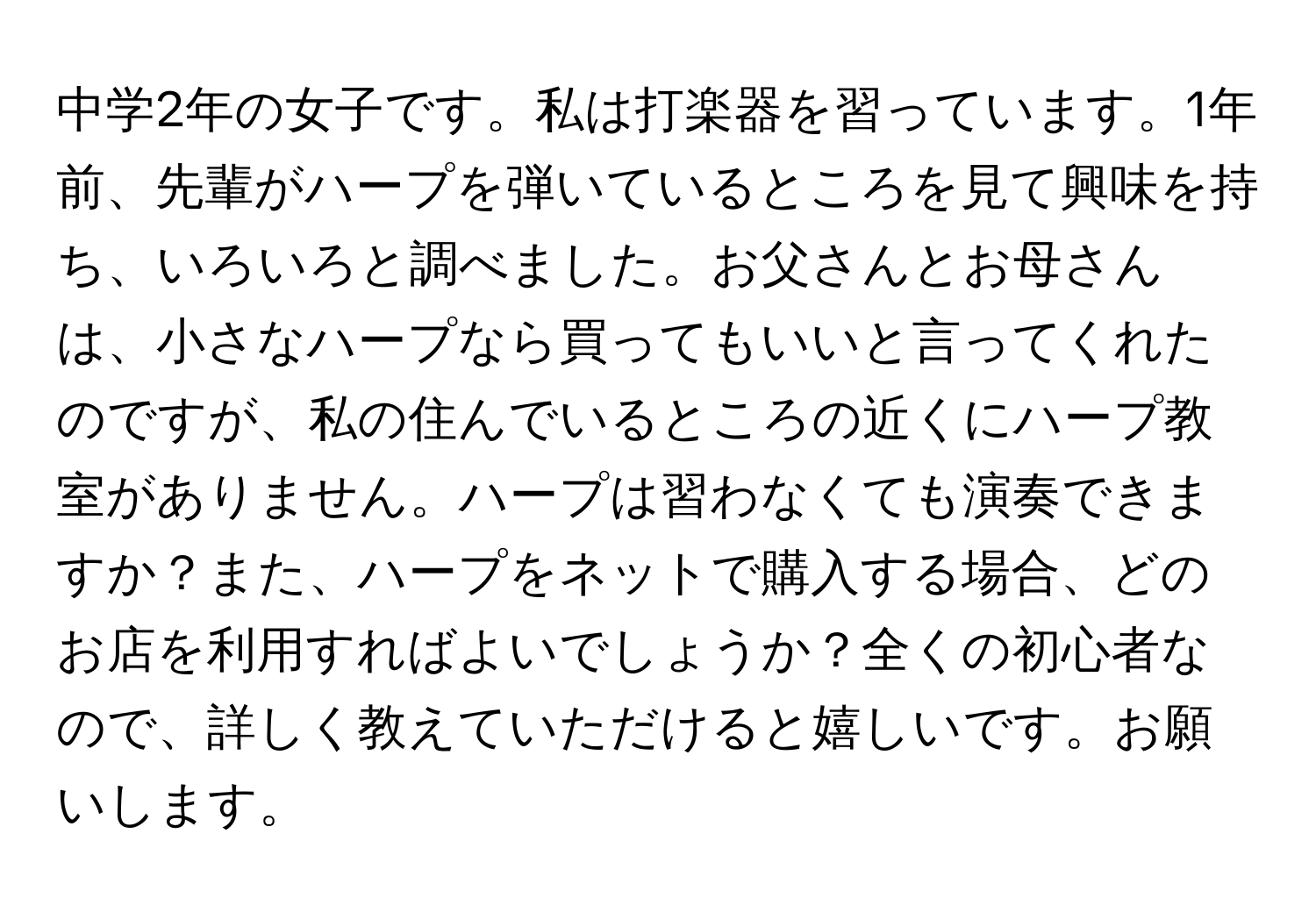 中学2年の女子です。私は打楽器を習っています。1年前、先輩がハープを弾いているところを見て興味を持ち、いろいろと調べました。お父さんとお母さんは、小さなハープなら買ってもいいと言ってくれたのですが、私の住んでいるところの近くにハープ教室がありません。ハープは習わなくても演奏できますか？また、ハープをネットで購入する場合、どのお店を利用すればよいでしょうか？全くの初心者なので、詳しく教えていただけると嬉しいです。お願いします。