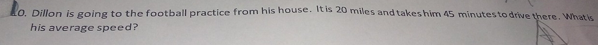 Dillon is going to the football practice from his house. It is 20 miles and takes him 45 minutes to drive there. Whatis 
his average speed?