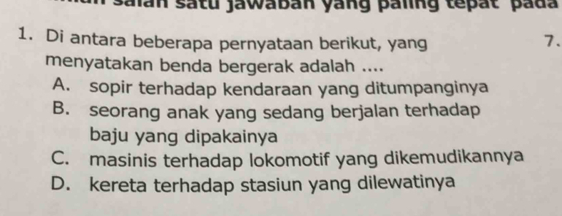 salan satu jawaban yang paling tepat pada
1. Di antara beberapa pernyataan berikut, yang 7.
menyatakan benda bergerak adalah ....
A. sopir terhadap kendaraan yang ditumpanginya
B. seorang anak yang sedang berjalan terhadap
baju yang dipakainya
C. masinis terhadap lokomotif yang dikemudikannya
D. kereta terhadap stasiun yang dilewatinya