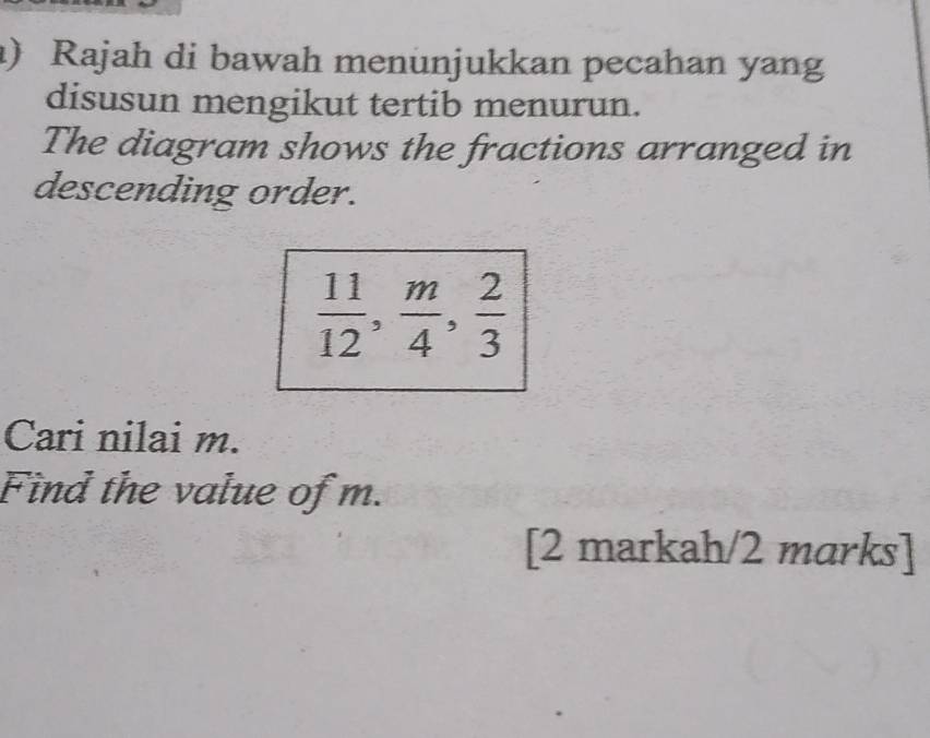 ) Rajah di bawah menunjukkan pecahan yang 
disusun mengikut tertib menurun. 
The diagram shows the fractions arranged in 
descending order.
 11/12 ,  m/4 ,  2/3 
Cari nilai m. 
Find the value of m. 
[2 markah/2 marks]