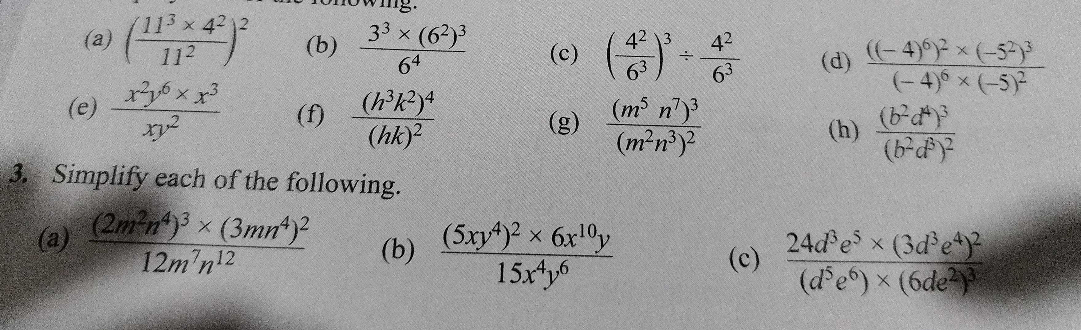 wig. 
(a) ( (11^3* 4^2)/11^2 )^2 (b) frac 3^3* (6^2)^36^4 ( 4^2/6^3 )^3/  4^2/6^3 
(c) 
(d) frac ((-4)^6)^2* (-5^2)^3(-4)^6* (-5)^2
(e)  (x^2y^6* x^3)/xy^2  (f) frac (h^3k^2)^4(hk)^2
(g) frac (m^5n^7)^3(m^2n^3)^2
(h) frac (b^2d^4)^3(b^2d^8)^2
3. Simplify each of the following. 
(a) frac (2m^2n^4)^3* (3mn^4)^212m^7n^(12)
(b) frac (5xy^4)^2* 6x^(10)y15x^4y^6
(c) frac 24d^3e^5* (3d^3e^4)^2(d^5e^6)* (6de^2)^3