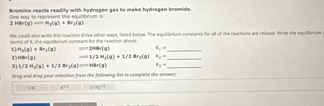 Bromine reacts readily with hydrogen gas to make hydrogen bromide.
One way to represent this equilibrium is:
2HBr(g)leftharpoons H_2(g)+Br_2(g)
We could also write this reaction three other ways, listed below. The equilibrium constants for all of the reactions are related. Write the equilibrium
terms of K, the equilibrium constant for the reaction above.
1) H_2(g)+Br_2(g) leftharpoons 2HBr(g) K_1= _
2) HBr(g) leftharpoons 1/2H_2(g)+1/2Br_2(g) K_2= _
3) 1/2H_2(g)+1/2Br_2(g)leftharpoons HBr(g) K_3= _
Drag and drop your selection from the following list to complete the answer:
1/K K^(1/2) (1/K)^1/2