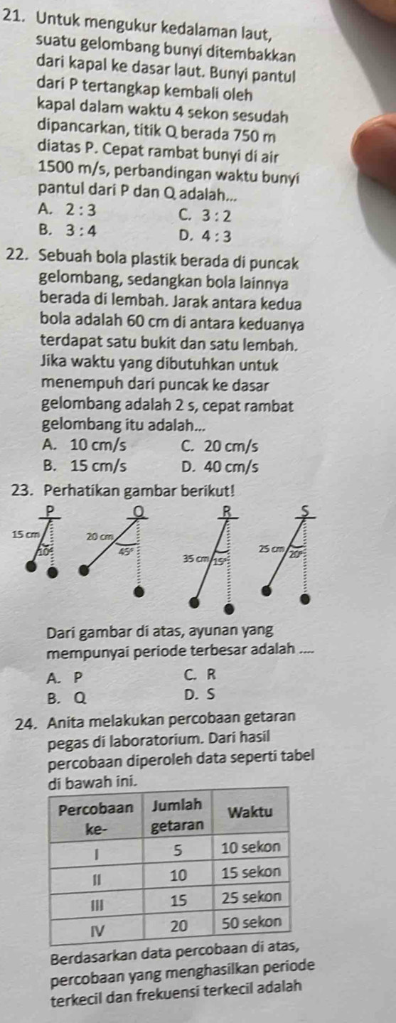 Untuk mengukur kedalaman laut,
suatu gelombang bunyi ditembakkan
dari kapal ke dasar laut. Bunyi pantul
dari P tertangkap kembali oleh
kapal dalam waktu 4 sekon sesudah
dipancarkan, titik Q berada 750 m
diatas P. Cepat rambat bunyi di air
1500 m/s, perbandingan waktu bunyi
pantul dari P dan Q adalah...
A. 2:3
C. 3:2
B. 3:4 D. 4:3
22. Sebuah bola plastik berada di puncak
gelombang, sedangkan bola lainnya
berada di lembah. Jarak antara kedua
bola adalah 60 cm di antara keduanya
terdapat satu bukit dan satu lembah.
Jika waktu yang dibutuhkan untuk
menempuh dari puncak ke dasar
gelombang adalah 2 s, cepat rambat
gelombang itu adalah...
A. 10 cm/s C. 20 cm/s
B. 15 cm/s D. 40 cm/s
23. Perhatikan gambar berikut!
15 cm 
Dari gambar di atas, ayunan yang
mempunyai periode terbesar adalah ....
A. P C. R
B. Q D. S
24. Anita melakukan percobaan getaran
pegas di laboratorium. Dari hasil
percobaan diperoleh data seperti tabel
.
Berdasarkan data perco
percobaan yang menghasilkan periode
terkecil dan frekuensi terkecil adalah