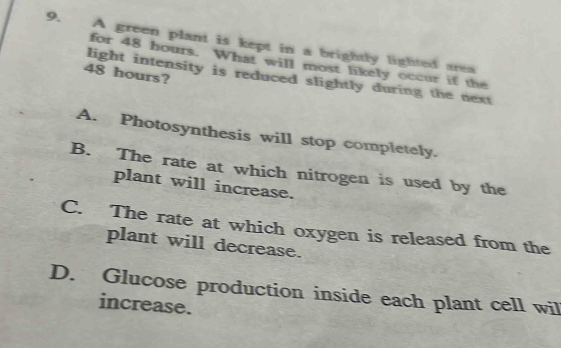 A green plant is kept in a brightly lighted area
for 48 hours. What will most likely occur if the
48 hours?
light intensity is reduced slightly during the next
A. Photosynthesis will stop completely.
B. The rate at which nitrogen is used by the
plant will increase.
C. The rate at which oxygen is released from the
plant will decrease.
D. Glucose production inside each plant cell wil
increase.