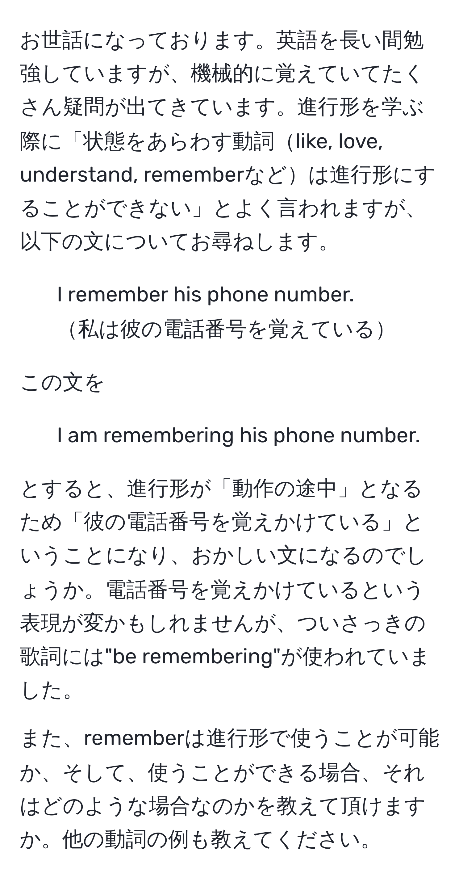 お世話になっております。英語を長い間勉強していますが、機械的に覚えていてたくさん疑問が出てきています。進行形を学ぶ際に「状態をあらわす動詞like, love, understand, rememberなどは進行形にすることができない」とよく言われますが、以下の文についてお尋ねします。

1. I remember his phone number.  
私は彼の電話番号を覚えている

この文を

2. I am remembering his phone number.

とすると、進行形が「動作の途中」となるため「彼の電話番号を覚えかけている」ということになり、おかしい文になるのでしょうか。電話番号を覚えかけているという表現が変かもしれませんが、ついさっきの歌詞には"be remembering"が使われていました。 

また、rememberは進行形で使うことが可能か、そして、使うことができる場合、それはどのような場合なのかを教えて頂けますか。他の動詞の例も教えてください。