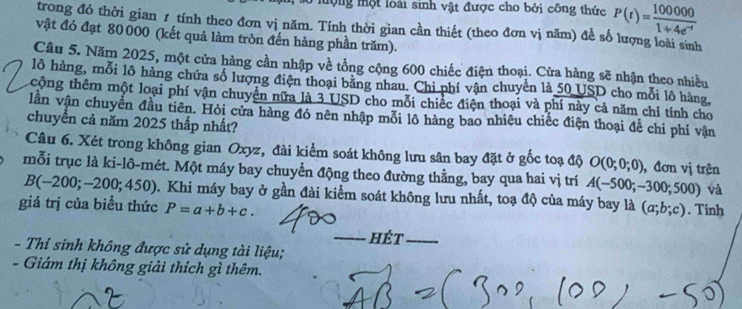 ló lượng một loài sinh vật được cho bởi công thức P(t)= 100000/1+4e^(-t) 
trong đó thời gian 1 tính theo đơn vị năm. Tính thời gian cần thiết (theo đơn vị năm) để số lượng loài sinh 
vật đó đạt 80000 (kết quả làm tròn đến hàng phần trăm). 
Câu 5. Năm 2025, một cửa hàng cần nhập về tổng cộng 600 chiếc điện thoại. Cửa hàng sẽ nhận theo nhiều 
lô hàng, mỗi lô hàng chứa số lượng điện thoại bằng nhau. Chi phí vận chuyển là 50 USD cho mỗi lô hàng, 
tcộng thêm một loại phí vận chuyển nữa là 3 USD cho mỗi chiếc điện thoại và phí này cả năm chỉ tính cho 
lần vận chuyển đầu tiên. Hỏi cửa hàng đó nên nhập mỗi lô hàng bao nhiêu chiếc điện thoại để chi phí vận 
chuyển cả năm 2025 thấp nhất? 
Câu 6. Xét trong không gian Oxyz, đài kiểm soát không lưu sân bay đặt ở gốc toạ độ O(0;0;0) ,đơn vị trên 
mỗi trục là ki-lô-mét. Một máy bay chuyển động theo đường thằng, bay qua hai vị trí A(-500;-300;500) và
B(-200;-200;450) 1. Khi máy bay ở gần đài kiểm soát không lưu nhất, toạ độ của máy bay là (a;b;c) Tính 
giá trị của biểu thức P=a+b+c. 
_hét_ 
- Thí sinh không được sử dụng tài liệu; 
- Giám thị không giải thích gì thêm.