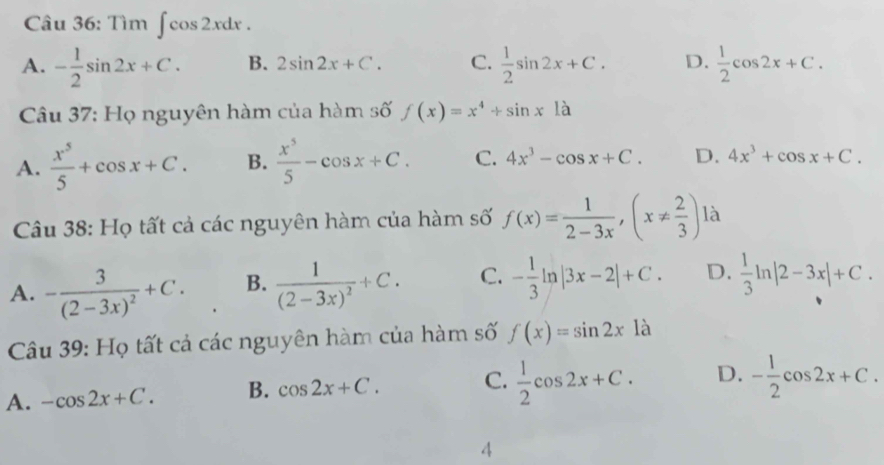 Tìm ∈t cos 2xdx.
A. - 1/2 sin 2x+C. B. 2sin 2x+C. C.  1/2 sin 2x+C. D.  1/2 cos 2x+C. 
Câu 37: Họ nguyên hàm của hàm số f(x)=x^4+sin x1dot a
A.  x^5/5 +cos x+C. B.  x^5/5 -cos x+C. C. 4x^3-cos x+C. D. 4x^3+cos x+C. 
Câu 38: Họ tất cả các nguyên hàm của hàm số f(x)= 1/2-3x , (x!=  2/3 ) là
A. -frac 3(2-3x)^2+C. B. frac 1(2-3x)^2+C. C. - 1/3 ln |3x-2|+C. D.  1/3 ln |2-3x|+C. 
Câu 39: Họ tất cả các nguyên hàm của hàm số f(x)=sin 2x là
A. -cos 2x+C. B. cos 2x+C. C.  1/2 cos 2x+C. D. - 1/2 cos 2x+C. 
4