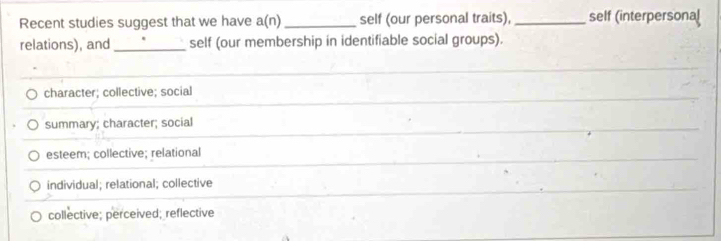 Recent studies suggest that we have a(n) _self (our personal traits), _self (interpersonal
relations), and_ self (our membership in identifiable social groups).
character; collective; social
summary; character; social
esteem; collective; relational
individual; relational; collective
collective; perceived; reflective