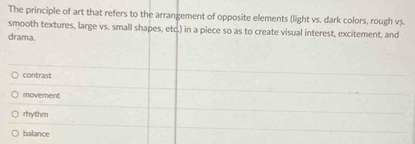 The principle of art that refers to the arrangement of opposite elements (light vs. dark colors, rough vș.
smooth textures, large vs. small shapes, etc.) in a piece so as to create visual interest, excitement, and
drama.
contrast
movement
rhythm
balance