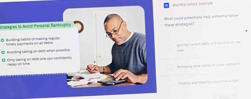 a MULTIPLE CHOICE QUESTION
Strategies to Avoid Personal Bankruptcy What could potentially help someone follow
these strategies?
Building habits of making regular,
timely payments on all debts
Avoiding taking on debt when possible Ignoring current debts and focusing on new
ones
Only taking on debt one can confidently
repay on time
Borrowing more money to cover payments
Creating and following a personal budget