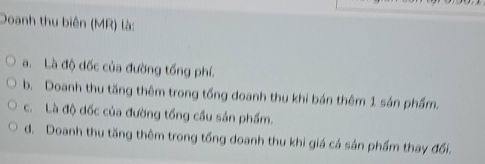 Doanh thu biên (MR) là:
a. Là độ đốc của đường tổng phí.
b. Doanh thu tăng thêm trong tổng doanh thu khi bán thêm 1 sán phẩm.
c. Là độ đốc của đường tổng cầu sản phẩm.
d. Doanh thu tăng thêm trong tổng doanh thu khi giá cả sản phẩm thay đổi,