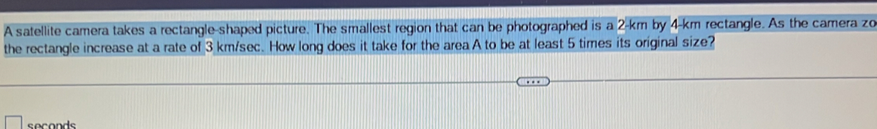 A satellite camera takes a rectangle-shaped picture. The smallest region that can be photographed is a 2-km by 4-km rectangle. As the camera zo 
the rectangle increase at a rate of 3 km/sec. How long does it take for the area A to be at least 5 times its original size?
seconds