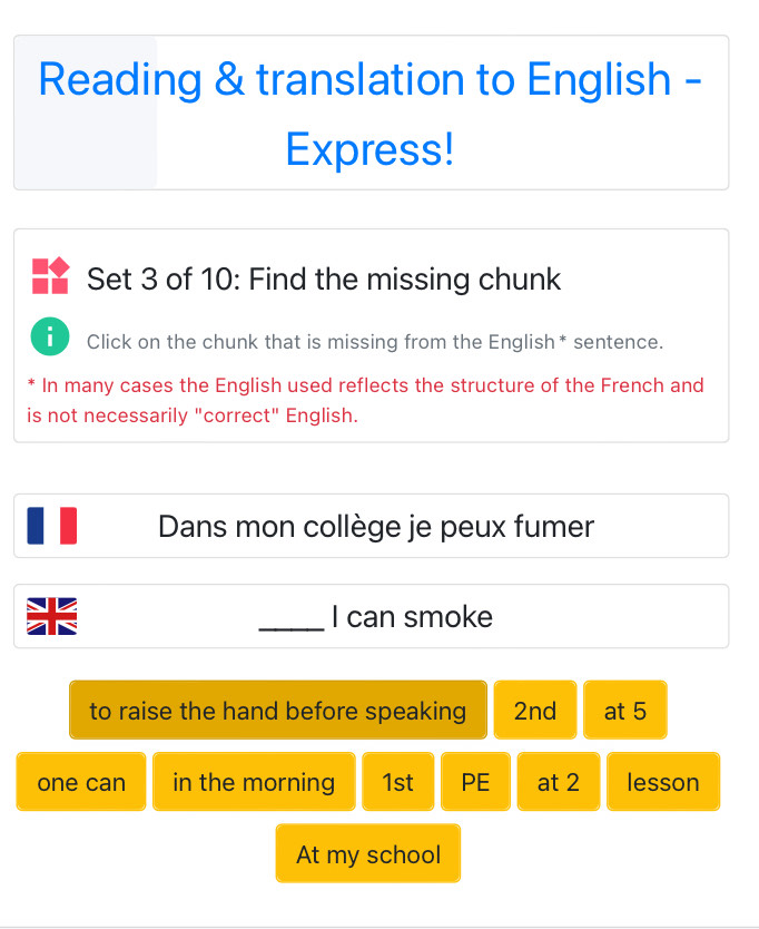 Reading & translation to English - 
Express! 
Set 3 of 10: Find the missing chunk 
i Click on the chunk that is missing from the English* sentence. 
* In many cases the English used reflects the structure of the French and 
is not necessarily "correct" English. 
Dans mon collège je peux fumer 
_I can smoke 
to raise the hand before speaking 2nd at 5
one can in the morning 1st PE at 2 lesson 
At my school