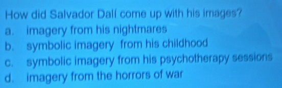 How did Salvador Dalf come up with his images?
a. imagery from his nightmares
b. symbolic imagery from his childhood
c. symbolic imagery from his psychotherapy sessions
d. imagery from the horrors of war