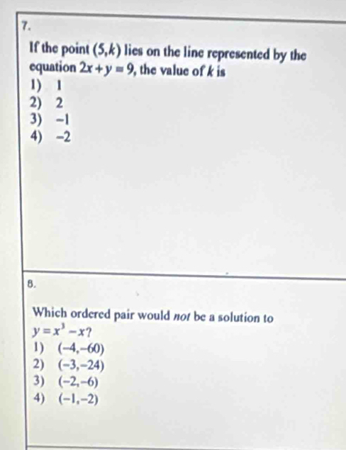 If the point (5,k) lies on the line represented by the
equation 2x+y=9 , the value of k is
1) 1
2) 2
3) -1
4) -2
B.
Which ordered pair would not be a solution to
y=x^3-x ?
1) (-4,-60)
2) (-3,-24)
3) (-2,-6)
4) (-1,-2)