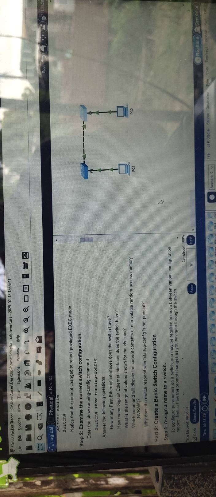 Cisco Packet Tracer - C:UsersacerDesktophome-lab.pka - ralphventura - 2025-02-13 13:09:41 
File Edit Options View Tools Extensions Window Help 
Logical Physical 1 x 90, y: 32 
5witch> enable 
witch 
Notice that the prompt changed to reflect privileged EXEC mode 
Step 2: Examine the current switch configuration. 
Enter the show running-config command. 
Switch# show running-config 
Answer the following questions: 
How many Fast Ethernet interfaces does the switch have? 
How many Gigabit Ethernet interfaces does the switch have? 
What is the range of values shown for the vty lines? 
Which command will display the current contents of non-volatile random-access memory 
(NVRAM)？ 
Why does the switch respond with "startup-config is not present?" 
Part 2: Create a Basic Switch Configuration 
Step 1: Assign a name to a switch. 
To configure parameters on a switch, you may be required to move between various configuration 
modes. Notice how the prompt changes as you navigate through the switch 
Time Elapsed: 00:35:07 Completion: 100%
3ª 
Dock heck Resu Simulation 
Time: 00:35:13 a Realtin 
Scenario 0 Last Status Source Destination Type Color Time(sec) Periodic Num Edit