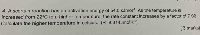 A scertain reaction has an activation energy of 54.0kJmol^(-1). As the temperature is 
increased from 22°C to a higher temperature, the rate constant increases by a factor of 7.00. 
Calculate the higher temperature in celsius. (R=8.314JmolK^(-1))
[ 3 marks]