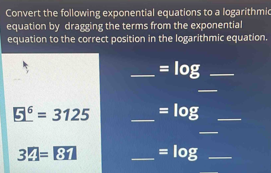 Convert the following exponential equations to a logarithmic 
equation by dragging the terms from the exponential 
equation to the correct position in the logarithmic equation. 
y 
_ =log _ 
_
_ 5^6=3125
_ =log _ 
_
32=81
_ =log _