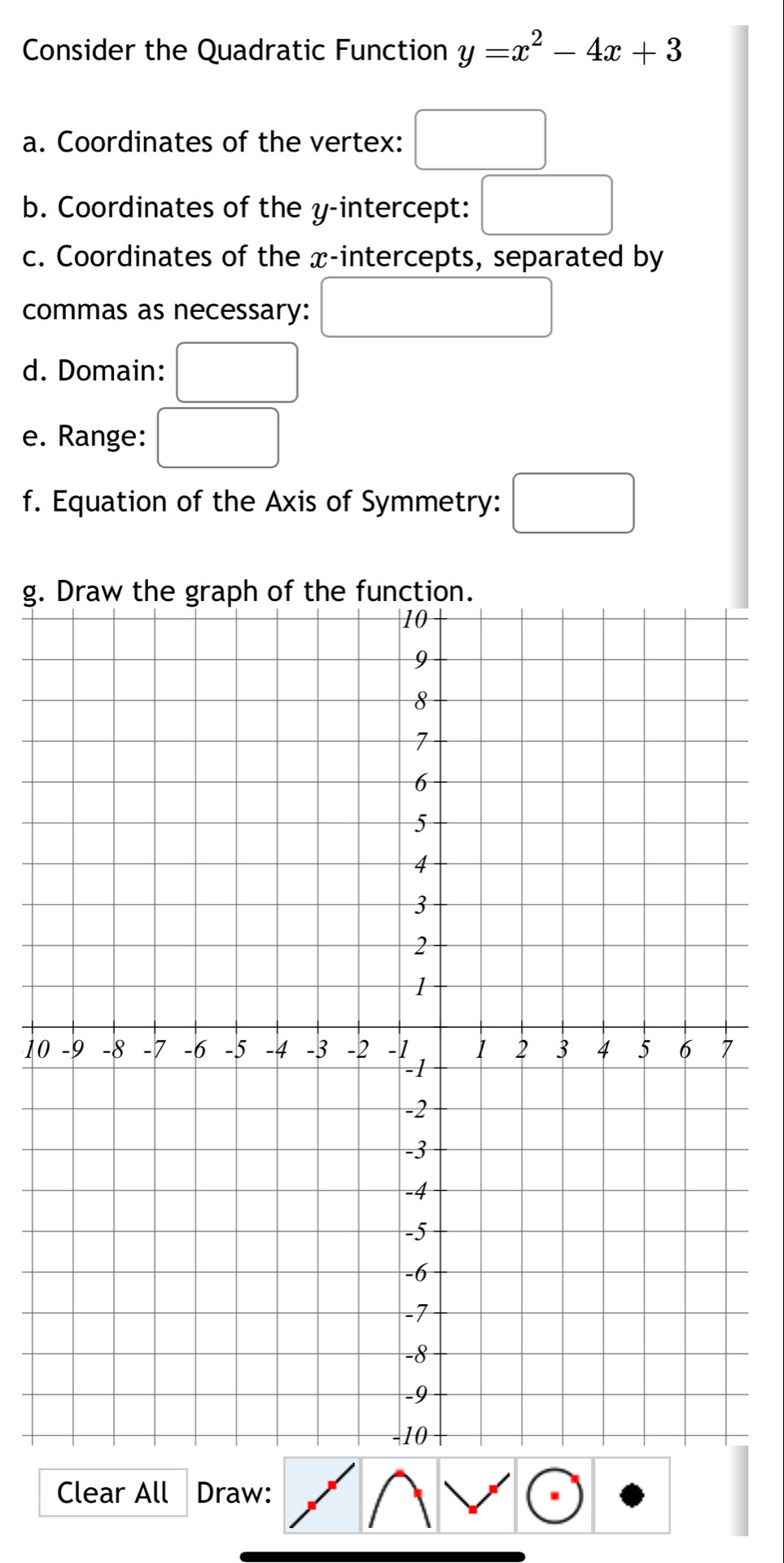 Consider the Quadratic Function y=x^2-4x+3
a. Coordinates of the vertex: 
b. Coordinates of the y-intercept: 
c. Coordinates of the x-intercepts, separated by 
commas as necessary: 
d. Domain: 
e. Range: 
f. Equation of the Axis of Symmetry: 
g. 
10 
Clear All Draw: