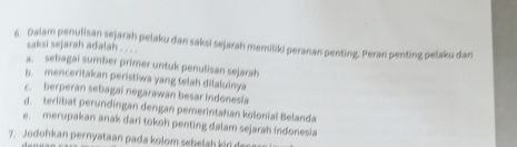 Dalam penulisan sejarah pelaku dan saksi sejarah memiliki peranan penting. Peran penting pelaku dan saksi sejarah adalah . . . .
a. sebagai sumber primer untuk penulisan sejarah
b. menceritakan peristiwa yang telah dilaluinya
c. berperan sebagai negarawan besar Indonesia
d. terlibat perundingan dengan pemerintahan kolonial Belanda
e. merupakan anak dari tokoh penting dalam sejarah Indonesia
7. Jodohkan pernyataan pada kolom sebelah kir de